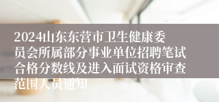 2024山东东营市卫生健康委员会所属部分事业单位招聘笔试合格分数线及进入面试资格审查范围人员通知