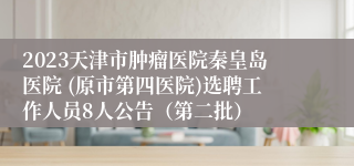 2023天津市肿瘤医院秦皇岛医院 (原市第四医院)选聘工作人员8人公告（第二批）