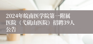 2024年皖南医学院第一附属医院（弋矶山医院）招聘39人公告