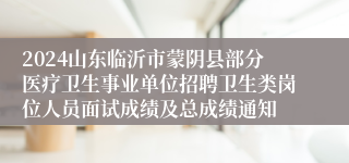 2024山东临沂市蒙阴县部分医疗卫生事业单位招聘卫生类岗位人员面试成绩及总成绩通知