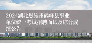 2024湖北恩施州鹤峰县事业单位统一考试招聘面试及综合成绩公告
