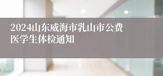 2024山东威海市乳山市公费医学生体检通知