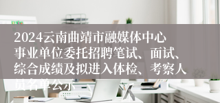 2024云南曲靖市融媒体中心事业单位委托招聘笔试、面试、综合成绩及拟进入体检、考察人员名单公示