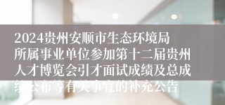 2024贵州安顺市生态环境局所属事业单位参加第十二届贵州人才博览会引才面试成绩及总成绩公布等有关事宜的补充公告