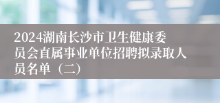 2024湖南长沙市卫生健康委员会直属事业单位招聘拟录取人员名单（二）