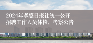 2024年孝感日报社统一公开招聘工作人员体检、考察公告