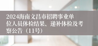 2024海南文昌市招聘事业单位人员体检结果、递补体检及考察公告（11号）