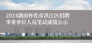 2024湖南怀化市洪江区招聘事业单位人员笔试成绩公示