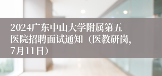 2024广东中山大学附属第五医院招聘面试通知（医教研岗，7月11日）
