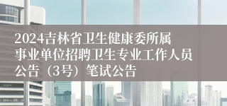 2024吉林省卫生健康委所属事业单位招聘卫生专业工作人员公告（3号）笔试公告