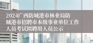 2024广西防城港市林业局防城港市招聘市本级事业单位工作人员考试拟聘用人员公示