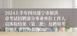 2024上半年四川遂宁市射洪市考试招聘部分事业单位工作人员体检结果（第二批）及聘用考察相关事宜的公告