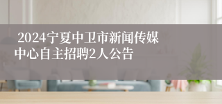  2024宁夏中卫市新闻传媒中心自主招聘2人公告