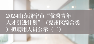 2024山东济宁市“优秀青年人才引进计划”（兖州区综合类）拟聘用人员公示（二）