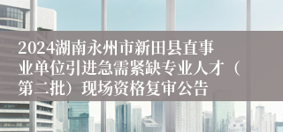 2024湖南永州市新田县直事业单位引进急需紧缺专业人才（第二批）现场资格复审公告
