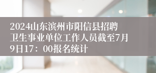 2024山东滨州市阳信县招聘卫生事业单位工作人员截至7月9日17：00报名统计