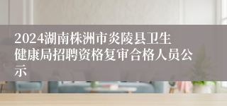 2024湖南株洲市炎陵县卫生健康局招聘资格复审合格人员公示