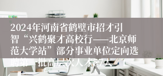 2024年河南省鹤壁市招才引智“兴鹤聚才高校行——北京师范大学站”部分事业单位定向选聘第一批高层次人才57人