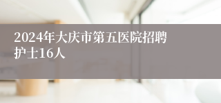 2024年大庆市第五医院招聘护士16人