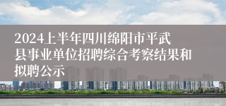 2024上半年四川绵阳市平武县事业单位招聘综合考察结果和拟聘公示