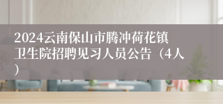 2024云南保山市腾冲荷花镇卫生院招聘见习人员公告（4人）