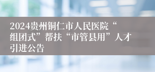 2024贵州铜仁市人民医院“组团式”帮扶“市管县用”人才引进公告