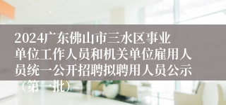 2024广东佛山市三水区事业单位工作人员和机关单位雇用人员统一公开招聘拟聘用人员公示（第一批）