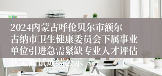 2024内蒙古呼伦贝尔市额尔古纳市卫生健康委员会下属事业单位引进急需紧缺专业人才评估认定面试成绩公示