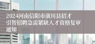 2024河南信阳市潢川县招才引智招聘急需紧缺人才资格复审通知