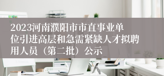 2023河南濮阳市市直事业单位引进高层和急需紧缺人才拟聘用人员（第二批）公示