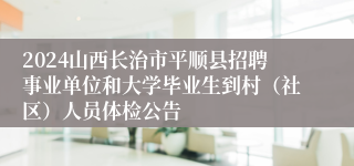 2024山西长治市平顺县招聘事业单位和大学毕业生到村（社区）人员体检公告