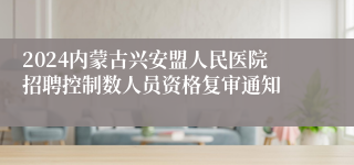 2024内蒙古兴安盟人民医院招聘控制数人员资格复审通知