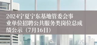 2024宁夏宁东基地管委会事业单位招聘公共服务类岗位总成绩公示（7月16日）