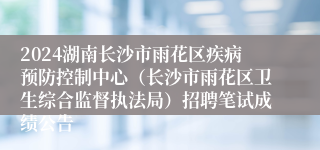 2024湖南长沙市雨花区疾病预防控制中心（长沙市雨花区卫生综合监督执法局）招聘笔试成绩公告