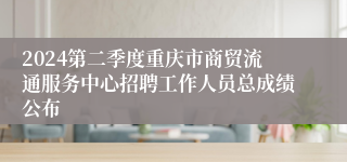 2024第二季度重庆市商贸流通服务中心招聘工作人员总成绩公布