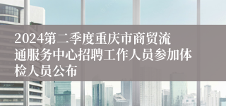2024第二季度重庆市商贸流通服务中心招聘工作人员参加体检人员公布