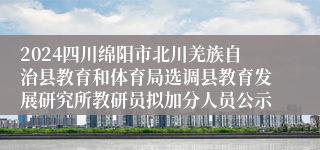 2024四川绵阳市北川羌族自治县教育和体育局选调县教育发展研究所教研员拟加分人员公示