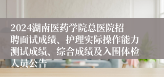 2024湖南医药学院总医院招聘面试成绩、护理实际操作能力测试成绩、综合成绩及入围体检人员公告