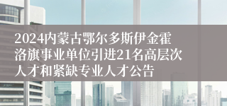 2024内蒙古鄂尔多斯伊金霍洛旗事业单位引进21名高层次人才和紧缺专业人才公告