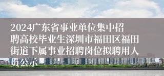 2024广东省事业单位集中招聘高校毕业生深圳市福田区福田街道下属事业招聘岗位拟聘用人员公示
