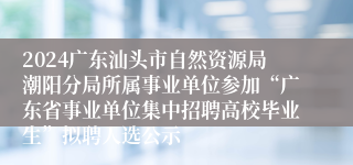 2024广东汕头市自然资源局潮阳分局所属事业单位参加“广东省事业单位集中招聘高校毕业生”拟聘人选公示