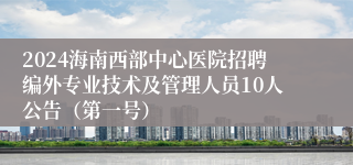 2024海南西部中心医院招聘编外专业技术及管理人员10人公告（第一号）