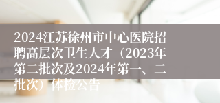 2024江苏徐州市中心医院招聘高层次卫生人才（2023年第二批次及2024年第一、二批次）体检公告