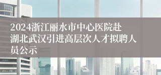 2024浙江丽水市中心医院赴湖北武汉引进高层次人才拟聘人员公示