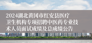 2024湖北黄冈市红安县医疗卫生机构专项招聘中医药专业技术人员面试成绩及总成绩公告