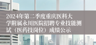 2024年第二季度重庆医科大学附属永川医院招聘专业技能测试（医药技岗位）成绩公示