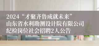 2024“才聚齐鲁成就未来”山东省水利勘测设计院有限公司纪检岗位社会招聘2人公告