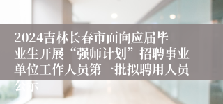 2024吉林长春市面向应届毕业生开展“强师计划”招聘事业单位工作人员第一批拟聘用人员公示