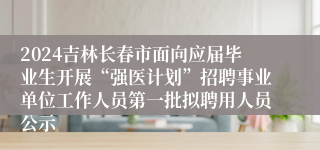 2024吉林长春市面向应届毕业生开展“强医计划”招聘事业单位工作人员第一批拟聘用人员公示