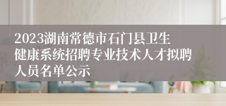 2023湖南常德市石门县卫生健康系统招聘专业技术人才拟聘人员名单公示